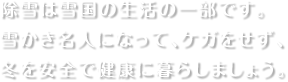 除雪は雪国の生活の一部です。雪かき名人になって、ケガをせず、冬を安全で健康に暮らしましょう。